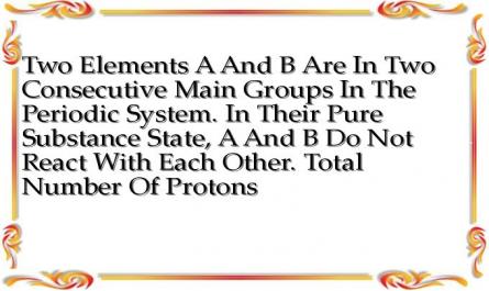 Two Elements A And B Are In Two Consecutive Main Groups In The Periodic System. In Their Pure Substance State, A And B Do Not React With Each Other. Total Number Of Protons