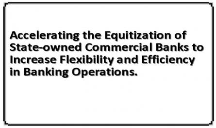 Accelerating the Equitization of State-owned Commercial Banks to Increase Flexibility and Efficiency in Banking Operations.
