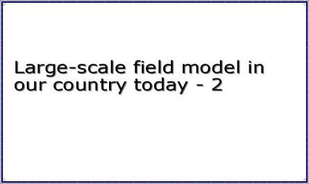 Large-scale field model in our country today - 2