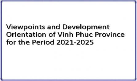 Viewpoints and Development Orientation of Vinh Phuc Province for the Period 2021-2025