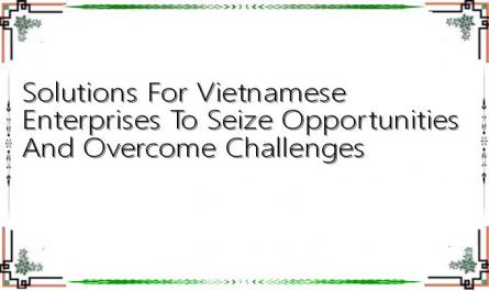 Solutions For Vietnamese Enterprises To Seize Opportunities And Overcome Challenges