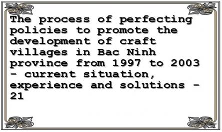 The process of perfecting policies to promote the development of craft villages in Bac Ninh province from 1997 to 2003 - current situation, experience and solutions - 21