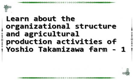 Learn about the organizational structure and agricultural production activities of Yoshio Takamizawa farm - 1