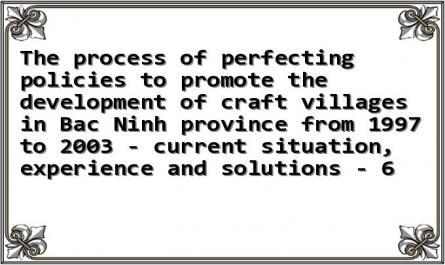 The process of perfecting policies to promote the development of craft villages in Bac Ninh province from 1997 to 2003 - current situation, experience and solutions - 6