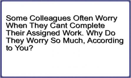 Some Colleagues Often Worry When They Cant Complete Their Assigned Work. Why Do They Worry So Much, According to You?