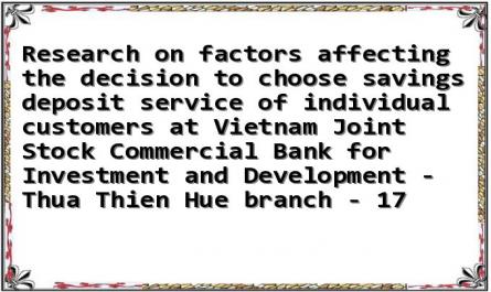 Research on factors affecting the decision to choose savings deposit service of individual customers at Vietnam Joint Stock Commercial Bank for Investment and Development - Thua Thien Hue branch - 17