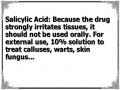 Salicylic Acid: Because the drug strongly irritates tissues, it should not be used orally. For external use, 10% solution to treat calluses, warts, skin fungus...