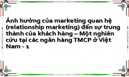 Ảnh hưởng của marketing quan hệ (relationship marketing) đến sự trung thành của khách hàng – Một nghiên cứu tại các ngân hàng TMCP ở Việt Nam - 1